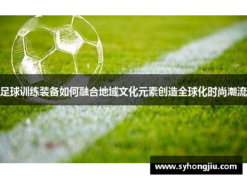 足球训练装备如何融合地域文化元素创造全球化时尚潮流